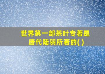 世界第一部茶叶专著是唐代陆羽所著的( )